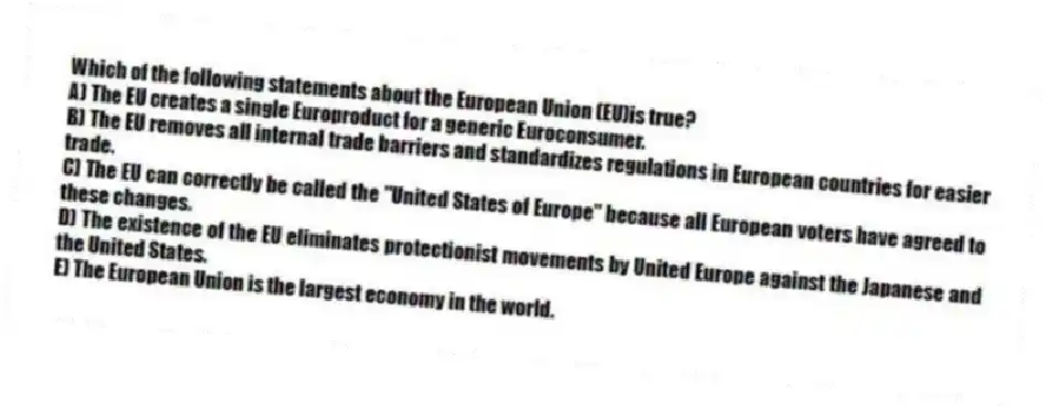 Which of the following statements about the European Union (EU)is true?
A) The EU creates a single Europroduct for a generic Euroconsumer.
B) The EU removes all internal trade barriers and standardizes regulations in European countries for easier trade.
C) The EU can correctly be called the "United States of Europe" because all European voters have agreed to these changes.
D) The existence of the EU eliminates protectionist movements by United Europe against the Japanese and the United States.
E) The European Union is the largest economy in the world.