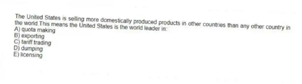 The United States is selling more domestically produced products in other countries than any other country in the world.This means the United States is the world leader in:
A) quota making
B) exporting
C) tariff trading
D) dumping
E) licensing