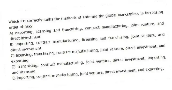 Which list correctly ranks the methods of entering the global marketplace in increasing order of risk?
A) exporting, licensing and franchising, contract manufacturing, joint venture, and direct investment
B) importing, contract manufacturing, licensing and franchising, joint venture, and direct investment
C) licensing, franchising, contract manufacturing, joint venture, direct investment, and exporting
D) franchising, contract manufacturing, joint venture, direct investment, importing, and licensing
E) importing, contract manufacturing, joint venture, direct investment, and exporting.