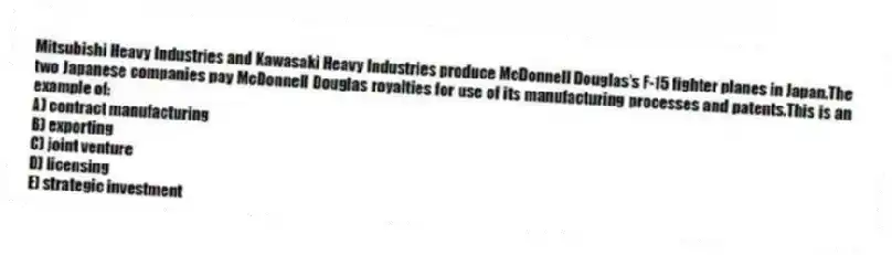 Mitsubishi Heavy Industries and Kawasaki Heavy Industries produce McDonnell Douglas's F-15 fighter planes in Japan.The two Japanese companies pay McDonnell Douglas royalties for use of its manufacturing processes and patents.This is an example of:
A) contract manufacturing
B) exporting
C) joint venture
D) licensing
E) strategic investment