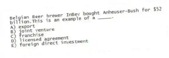 Belgian Beer brewer InBev bought Anheuser-Bush for $52 billion.This is an example of a _____.
A) export
B) joint venture
C) franchise
D) licensed agreement
E) foreign direct investment