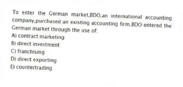 To enter the German market,BDO,an international accounting company,purchased an existing accounting firm.BDO entered the German market through the use of:
A) contract marketing
B) direct investment
C) franchising
D) direct exporting
E) countertrading