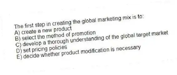 The first step in creating the global marketing mix is to:
A) create a new product
B) select the method of promotion
C) develop a thorough understanding of the global target market
D) set pricing policies
E) decide whether product modification is necessary