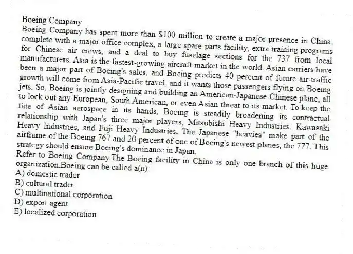 Boeing Company
Boeing Company has spent more than $100 million to create a major presence in China, complete with a major office complex, a large spare-parts facility, extra training programs for Chinese air crews, and a deal to buy fuselage sections for the 737 from local manufacturers. Asia is the fastest-growing aircraft market in the world. Asian carriers have been a major part of Boeing's sales, and Boeing predicts 40 percent of future air-traffic growth will come from Asia-Pacific travel, and it wants those passengers flying on Boeing jets. So, Boeing is jointly designing and building an American-Japanese-Chinese plane, all to lock out any European, South American, or even Asian threat to its market. To keep the fate of Asian aerospace in its hands, Boeing is steadily broadening its contractual relationship with Japan's three major players, Mitsubishi Heavy Industries, Kawasaki Heavy Industries, and Fuji Heavy Industries. The Japanese "heavies" make part of the airframe of the Boeing 767 and 20 percent of one of Boeing's newest planes, the 777. This strategy should ensure Boeing's dominance in Japan.
-Refer to Boeing Company.The Boeing facility in China is only one branch of this huge organization.Boeing can be called a(n):
A) domestic trader
B) cultural trader
C) multinational corporation
D) export agent
E) localized corporation