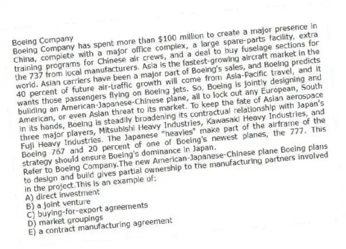 Boeing Company
Boeing Company has spent more than $100 million to create a major presence in China, complete with a major office complex, a large spare-parts facility, extra training programs for Chinese air crews, and a deal to buy fuselage sections for the 737 from local manufacturers. Asia is the fastest-growing aircraft market in the world. Asian carriers have been a major part of Boeing's sales, and Boeing predicts 40 percent of future air-traffic growth will come from Asia-Pacific travel, and it wants those passengers flying on Boeing jets. So, Boeing is jointly designing and building an American-Japanese-Chinese plane, all to lock out any European, South American, or even Asian threat to its market. To keep the fate of Asian aerospace in its hands, Boeing is steadily broadening its contractual relationship with Japan's three major players, Mitsubishi Heavy Industries, Kawasaki Heavy Industries, and Fuji Heavy Industries. The Japanese "heavies" make part of the airframe of the Boeing 767 and 20 percent of one of Boeing's newest planes, the 777. This strategy should ensure Boeing's dominance in Japan.
-Refer to Boeing Company.The new American-Japanese-Chinese plane Boeing plans to design and build gives partial ownership to the manufacturing partners involved in the project.This is an example of:
A) direct investment
B) a joint venture
C) buying-for-export agreements
D) market groupings
E) a contract manufacturing agreement