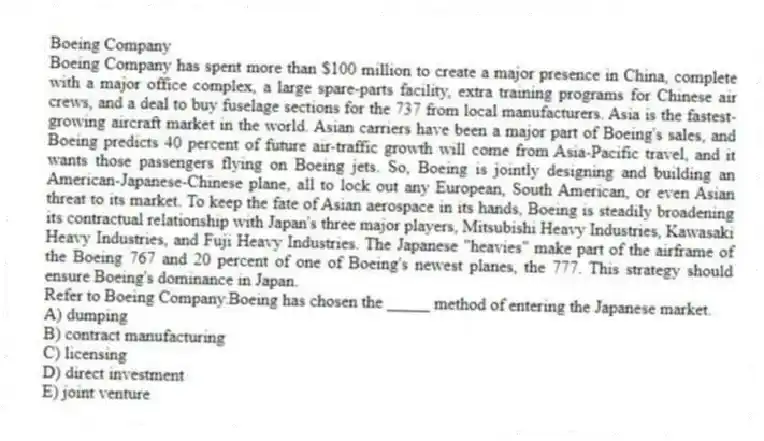 Boeing Company
Boeing Company has spent more than $100 million to create a major presence in China, complete with a major office complex, a large spare-parts facility, extra training programs for Chinese air crews, and a deal to buy fuselage sections for the 737 from local manufacturers. Asia is the fastest-growing aircraft market in the world. Asian carriers have been a major part of Boeing's sales, and Boeing predicts 40 percent of future air-traffic growth will come from Asia-Pacific travel, and it wants those passengers flying on Boeing jets. So, Boeing is jointly designing and building an American-Japanese-Chinese plane, all to lock out any European, South American, or even Asian threat to its market. To keep the fate of Asian aerospace in its hands, Boeing is steadily broadening its contractual relationship with Japan's three major players, Mitsubishi Heavy Industries, Kawasaki Heavy Industries, and Fuji Heavy Industries. The Japanese "heavies" make part of the airframe of the Boeing 767 and 20 percent of one of Boeing's newest planes, the 777. This strategy should ensure Boeing's dominance in Japan.
-Refer to Boeing Company.Boeing has chosen the _____ method of entering the Japanese market.
A) dumping
B) contract manufacturing
C) licensing
D) direct investment
E) joint venture