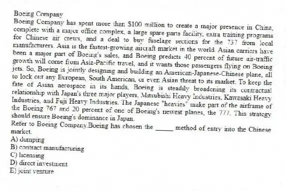Boeing Company
Boeing Company has spent more than $100 million to create a major presence in China, complete with a major office complex, a large spare-parts facility, extra training programs for Chinese air crews, and a deal to buy fuselage sections for the 737 from local manufacturers. Asia is the fastest-growing aircraft market in the world. Asian carriers have been a major part of Boeing's sales, and Boeing predicts 40 percent of future air-traffic growth will come from Asia-Pacific travel, and it wants those passengers flying on Boeing jets. So, Boeing is jointly designing and building an American-Japanese-Chinese plane, all to lock out any European, South American, or even Asian threat to its market. To keep the fate of Asian aerospace in its hands, Boeing is steadily broadening its contractual relationship with Japan's three major players, Mitsubishi Heavy Industries, Kawasaki Heavy Industries, and Fuji Heavy Industries. The Japanese "heavies" make part of the airframe of the Boeing 767 and 20 percent of one of Boeing's newest planes, the 777. This strategy should ensure Boeing's dominance in Japan.
-Refer to Boeing Company.Boeing has chosen the _____ method of entry into the Chinese market.
A) dumping
B) contract manufacturing
C) licensing
D) direct investment
E) joint venture