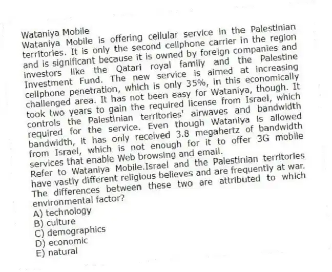 Wataniya Mobile
Wataniya Mobile is offering cellular service in the Palestinian territories. It is only the second cellphone carrier in the region and is significant because it is owned by foreign companies and investors like the Qatari royal family and the Palestine Investment Fund. The new service is aimed at increasing cellphone penetration, which is only 35%, in this economically challenged area. It has not been easy for Wataniya, though. It took two years to gain the required license from Israel, which controls the Palestinian territories' airwaves and bandwidth required for the service. Even though Wataniya is allowed bandwidth, it has only received 3.8 megahertz of bandwidth from Israel, which is not enough for it to offer 3G mobile services that enable Web browsing and email.
-Refer to Wataniya Mobile.Israel and the Palestinian territories have vastly different religious believes and are frequently at war. The differences between these two are attributed to which environmental factor?
A) technology
B) culture
C) demographics
D) economic
E) natural
