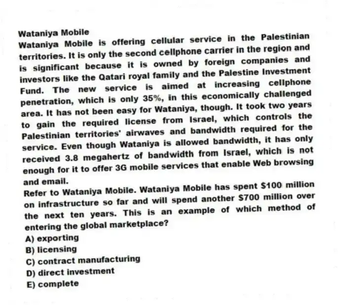 Wataniya Mobile
Wataniya Mobile is offering cellular service in the Palestinian territories. It is only the second cellphone carrier in the region and is significant because it is owned by foreign companies and investors like the Qatari royal family and the Palestine Investment Fund. The new service is aimed at increasing cellphone penetration, which is only 35%, in this economically challenged area. It has not been easy for Wataniya, though. It took two years to gain the required license from Israel, which controls the Palestinian territories' airwaves and bandwidth required for the service. Even though Wataniya is allowed bandwidth, it has only received 3.8 megahertz of bandwidth from Israel, which is not enough for it to offer 3G mobile services that enable Web browsing and email.
-Refer to Wataniya Mobile. Wataniya Mobile has spent $100 million on infrastructure so far and will spend another $700 million over the next ten years. This is an example of which method of entering the global marketplace?
A) exporting
B) licensing
C) contract manufacturing
D) direct investment
E) complete