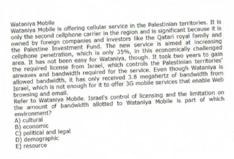 Wataniya Mobile
Wataniya Mobile is offering cellular service in the Palestinian territories. It is only the second cellphone carrier in the region and is significant because it is owned by foreign companies and investors like the Qatari royal family and the Palestine Investment Fund. The new service is aimed at increasing cellphone penetration, which is only 35%, in this economically challenged area. It has not been easy for Wataniya, though. It took two years to gain the required license from Israel, which controls the Palestinian territories' airwaves and bandwidth required for the service. Even though Wataniya is allowed bandwidth, it has only received 3.8 megahertz of bandwidth from Israel, which is not enough for it to offer 3G mobile services that enable Web browsing and email.
-Refer to Wataniya Mobile. Israel's control of licensing and the limitation on the amount of bandwidth allotted to Wataniya Mobile is part of which environment?
A) cultural
B) economic
C) political and legal
D) demographic
E) resource