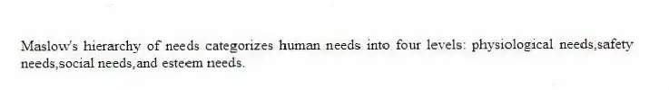 Maslow's hierarchy of needs categorizes human needs into four levels: physiological needs,safety needs,social needs,and esteem needs.