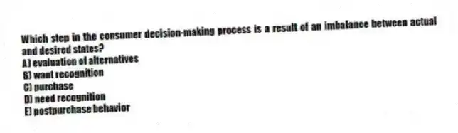 Which step in the consumer decision-making process is a result of an imbalance between actual and desired states?
A) evaluation of alternatives
B) want recognition
C) purchase
D) need recognition
E) postpurchase behavior
