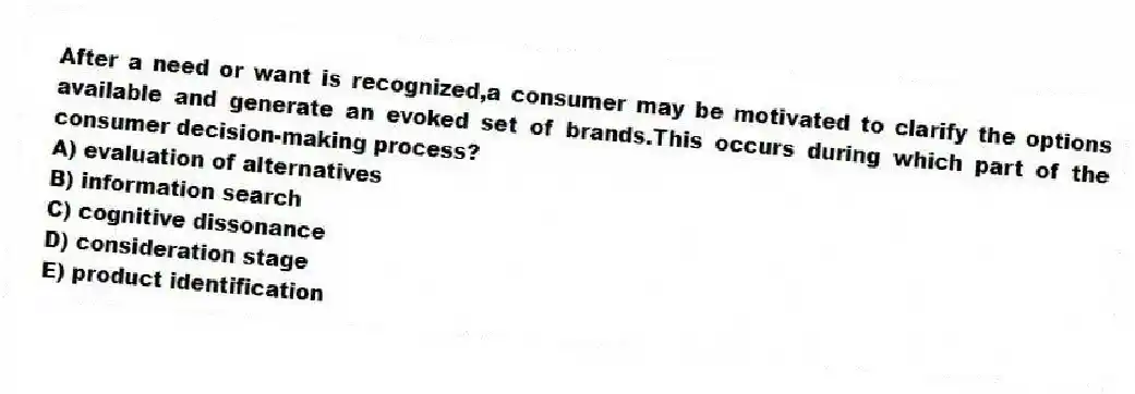 After a need or want is recognized,a consumer may be motivated to clarify the options available and generate an evoked set of brands.This occurs during which part of the consumer decision-making process?
A) evaluation of alternatives
B) information search
C) cognitive dissonance
D) consideration stage
E) product identification