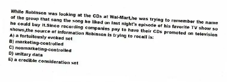 While Robinson was looking at the CDs at Wal-Mart,he was trying to remember the name of the group that sang the song he liked on last night's episode of his favorite TV show so he could buy it.Since recording companies pay to have their CDs promoted on television shows,the source of information Robinson is trying to recall is:
A) a fortuitously evoked set
B) marketing-controlled
C) nonmarketing-controlled
D) unitary data
E) a credible consideration set