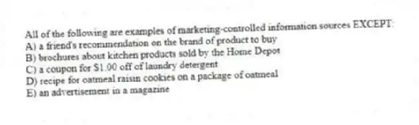 All of the following are examples of marketing-controlled information sources EXCEPT:
A) a friend's recommendation on the brand of product to buy
B) brochures about kitchen products sold by the Home Depot
C) a coupon for $1.00 off of laundry detergent
D) recipe for oatmeal raisin cookies on a package of oatmeal
E) an advertisement in a magazine