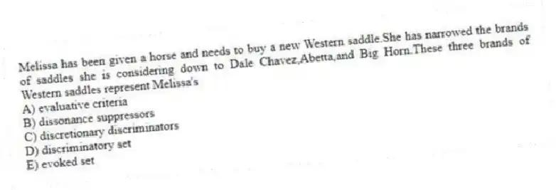 Melissa has been given a horse and needs to buy a new Western saddle.She has narrowed the brands of saddles she is considering down to Dale Chavez,Abetta,and Big Horn.These three brands of Western saddles represent Melissa's
A) evaluative criteria
B) dissonance suppressors
C) discretionary discriminators
D) discriminatory set
E) evoked set