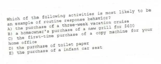 Which of the following activities is most likely to be an example of routine response behavior?
A) the purchase of a three-week vacation cruise
B) a homeowner's purchase of a new grill for $600
C) the first-time purchase of a copy machine for your home office
D) the purchase of toilet paper
E) the purchase of a infant car seat