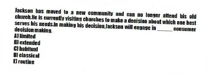 Jackson has moved to a new community and can no longer attend his old church.He is currently visiting churches to make a decision about which one best serves his needs.In making his decision,Jackson will engage in _____ consumer decision making.
A) limited
B) extended
C) habitual
D) classical
E) routine