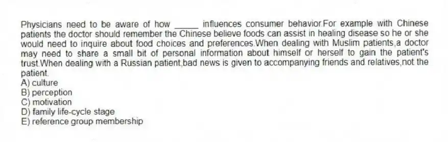 Physicians need to be aware of how _____ influences consumer behavior.For example with Chinese patients the doctor should remember the Chinese believe foods can assist in healing disease so he or she would need to inquire about food choices and preferences.When dealing with Muslim patients,a doctor may need to share a small bit of personal information about himself or herself to gain the patient's trust.When dealing with a Russian patient,bad news is given to accompanying friends and relatives,not the patient.
A) culture
B) perception
C) motivation
D) family life-cycle stage
E) reference group membership