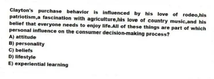 Clayton's purchase behavior is influenced by his love of rodeo,his patriotism,a fascination with agriculture,his love of country music,and his belief that everyone needs to enjoy life.All of these things are part of which personal influence on the consumer decision-making process?
A) attitude
B) personality
C) beliefs
D) lifestyle
E) experiential learning