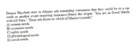 Dennis Haysbert stars in Allstate ads reminding consumers that they could be in a car crash or another event requiring insurance.Hence the slogan "You are in Good Hands with All State." These ads focus on which of Maslow's needs?:
A) esteem needs
B) economic needs
C) safety needs
D) physiological needs
E) social needs