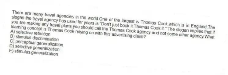 There are many travel agencies in the world.One of the largest is Thomas Cook,which is in England.The slogan the travel agency has used for years is,"Don't just book it.Thomas Cook it." The slogan implies that if you are making any travel plans,you should call the Thomas Cook agency and not some other agency.What learning concept is Thomas Cook relying on with this advertising claim?
A) selective retention
B) stimulus discrimination
C) perceptual generalization
D) selective generalization
E) stimulus generalization