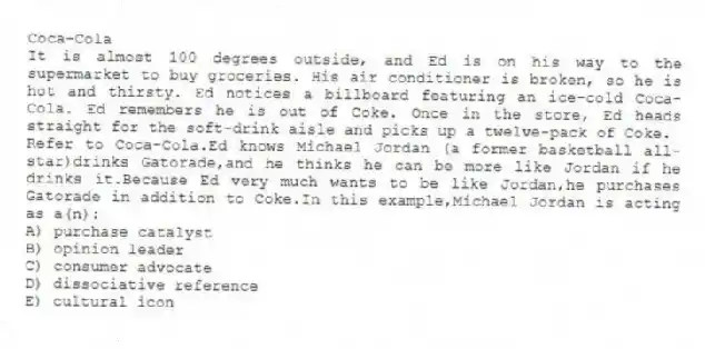 Coca-Cola
It is almost 100 degrees outside, and Ed is on his way to the supermarket to buy groceries. His air conditioner is broken, so he is hot and thirsty. Ed notices a billboard featuring an ice-cold Coca-Cola. Ed remembers he is out of Coke. Once in the store, Ed heads straight for the soft-drink aisle and picks up a twelve-pack of Coke.
-Refer to Coca-Cola.Ed knows Michael Jordan (a former basketball all-star)drinks Gatorade,and he thinks he can be more like Jordan if he drinks it.Because Ed very much wants to be like Jordan,he purchases Gatorade in addition to Coke.In this example,Michael Jordan is acting as a(n):
A) purchase catalyst
B) opinion leader
C) consumer advocate
D) dissociative reference
E) cultural icon