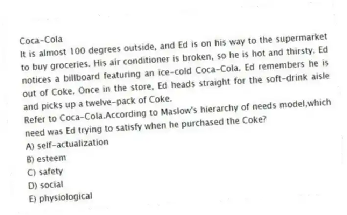 Coca-Cola
It is almost 100 degrees outside, and Ed is on his way to the supermarket to buy groceries. His air conditioner is broken, so he is hot and thirsty. Ed notices a billboard featuring an ice-cold Coca-Cola. Ed remembers he is out of Coke. Once in the store, Ed heads straight for the soft-drink aisle and picks up a twelve-pack of Coke.
-Refer to Coca-Cola.According to Maslow's hierarchy of needs model,which need was Ed trying to satisfy when he purchased the Coke?
A) self-actualization
B) esteem
C) safety
D) social
E) physiological