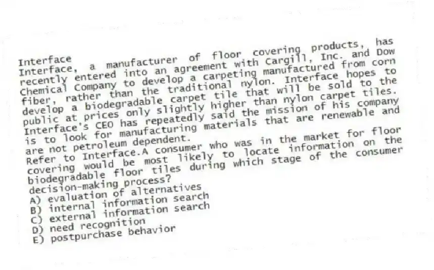 Interface
Interface, a manufacturer of floor covering products, has recently entered into an agreement with Cargill, Inc. and Dow Chemical Company to develop a carpeting manufactured from corn fiber, rather than the traditional nylon. Interface hopes to develop a biodegradable carpet tile that will be sold to the public at prices only slightly higher than nylon carpet tiles. Interface's CEO has repeatedly said the mission of his company is to look for manufacturing materials that are renewable and are not petroleum dependent.
-Refer to Interface.A consumer who was in the market for floor covering would be most likely to locate information on the biodegradable floor tiles during which stage of the consumer decision-making process?
A) evaluation of alternatives
B) internal information search
C) external information search
D) need recognition
E) postpurchase behavior