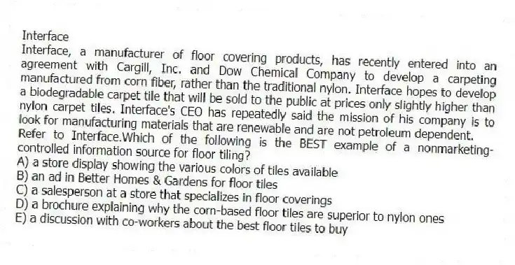 Interface
Interface, a manufacturer of floor covering products, has recently entered into an agreement with Cargill, Inc. and Dow Chemical Company to develop a carpeting manufactured from corn fiber, rather than the traditional nylon. Interface hopes to develop a biodegradable carpet tile that will be sold to the public at prices only slightly higher than nylon carpet tiles. Interface's CEO has repeatedly said the mission of his company is to look for manufacturing materials that are renewable and are not petroleum dependent.
-Refer to Interface.Which of the following is the BEST example of a nonmarketing-controlled information source for floor tiling?
A) a store display showing the various colors of tiles available
B) an ad in Better Homes & Gardens for floor tiles
C) a salesperson at a store that specializes in floor coverings
D) a brochure explaining why the corn-based floor tiles are superior to nylon ones
E) a discussion with co-workers about the best floor tiles to buy