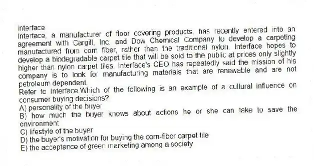 Interface
Interface, a manufacturer of floor covering products, has recently entered into an agreement with Cargill, Inc. and Dow Chemical Company to develop a carpeting manufactured from corn fiber, rather than the traditional nylon. Interface hopes to develop a biodegradable carpet tile that will be sold to the public at prices only slightly higher than nylon carpet tiles. Interface's CEO has repeatedly said the mission of his company is to look for manufacturing materials that are renewable and are not petroleum dependent.
-Refer to Interface.Which of the following is an example of a cultural influence on consumer buying decisions?
A) personality of the buyer
B) how much the buyer knows about actions he or she can take to save the environment
C) lifestyle of the buyer
D) the buyer's motivation for buying the corn-fiber carpet tile
E) the acceptance of green marketing among a society