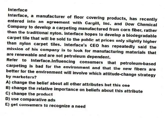 Interface
Interface, a manufacturer of floor covering products, has recently entered into an agreement with Cargill, Inc. and Dow Chemical Company to develop a carpeting manufactured from corn fiber, rather than the traditional nylon. Interface hopes to develop a biodegradable carpet tile that will be sold to the public at prices only slightly higher than nylon carpet tiles. Interface's CEO has repeatedly said the mission of his company is to look for manufacturing materials that are renewable and are not petroleum dependent.
-Refer to Interface.Influencing consumers that petroleum-based carpeting is bad for the environment and that the new fibers are better for the environment will involve which attitude-change strategy by marketers?
A) change the belief about all other attributes but this one
B) change the relative importance on beliefs about this attribute
C) change the product
D) use comparative ads
E) get consumers to recognize a need