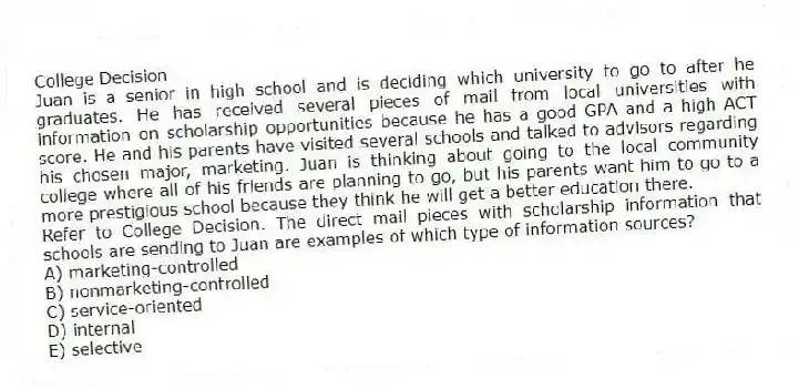 College Decision
Juan is a senior in high school and is deciding which university to go to after he graduates. He has received several pieces of mail from local universities with information on scholarship opportunities because he has a good GPA and a high ACT score. He and his parents have visited several schools and talked to advisors regarding his chosen major, marketing. Juan is thinking about going to the local community college where all of his friends are planning to go, but his parents want him to go to a more prestigious school because they think he will get a better education there.
-Refer to College Decision. The direct mail pieces with scholarship information that schools are sending to Juan are examples of which type of information sources?
A) marketing-controlled
B) nonmarketing-controlled
C) service-oriented
D) internal
E) selective