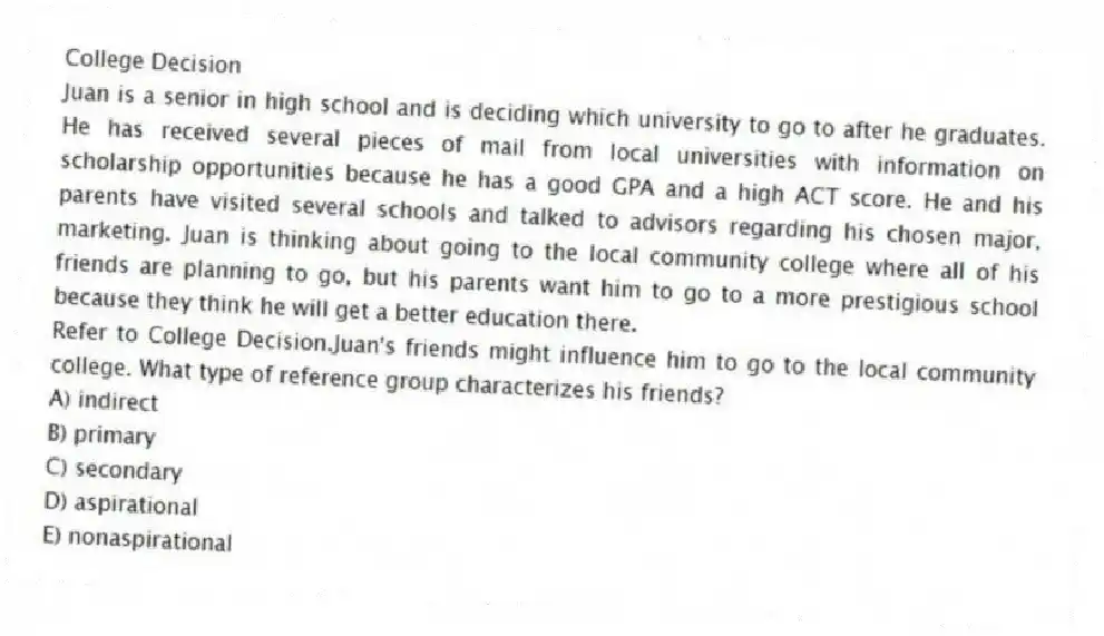 College Decision
Juan is a senior in high school and is deciding which university to go to after he graduates. He has received several pieces of mail from local universities with information on scholarship opportunities because he has a good GPA and a high ACT score. He and his parents have visited several schools and talked to advisors regarding his chosen major, marketing. Juan is thinking about going to the local community college where all of his friends are planning to go, but his parents want him to go to a more prestigious school because they think he will get a better education there.
-Refer to College Decision.Juan's friends might influence him to go to the local community college. What type of reference group characterizes his friends?
A) indirect
B) primary
C) secondary
D) aspirational
E) nonaspirational