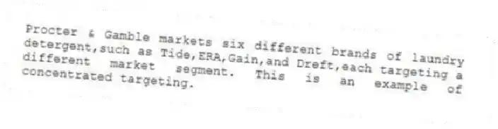 Procter & Gamble markets six different brands of laundry detergent,such as Tide,ERA,Gain,and Dreft,each targeting a different market segment. This is an example of concentrated targeting.