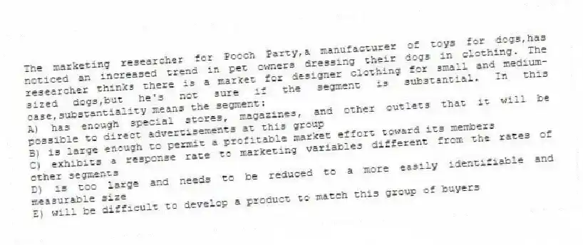 The marketing researcher for Pooch Party,a manufacturer of toys for dogs,has noticed an increased trend in pet owners dressing their dogs in clothing. The researcher thinks there is a market for designer clothing for small and medium-sized dogs,but he's not sure if the segment is substantial. In this case,substantiality means the segment:
A) has enough special stores, magazines, and other outlets that it will be possible to direct advertisements at this group
B) is large enough to permit a profitable market effort toward its members
C) exhibits a response rate to marketing variables different from the rates of other segments
D) is too large and needs to be reduced to a more easily identifiable and measurable size
E) will be difficult to develop a product to match this group of buyers