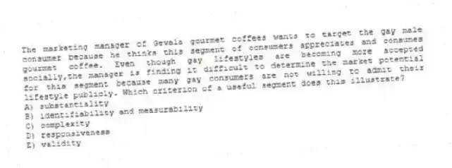 The marketing manager of Gevala gourmet coffees wants to target the gay male consumer because he thinks this segment of consumers appreciates and consumes gourmet coffee. Even though gay lifestyles are becoming more accepted socially,the manager is finding it difficult to determine the market potential for this segment because many gay consumers are not willing to admit their lifestyle publicly. Which criterion of a useful segment does this illustrate?
A) substantiality
B) identifiability and measurability
C) complexity
D) responsiveness
E) validity