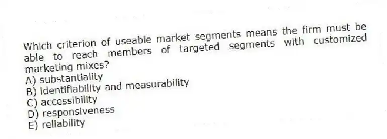 Which criterion of useable market segments means the firm must be able to reach members of targeted segments with customized marketing mixes?
A) substantiality
B) identifiability and measurability
C) accessibility
D) responsiveness
E) reliability