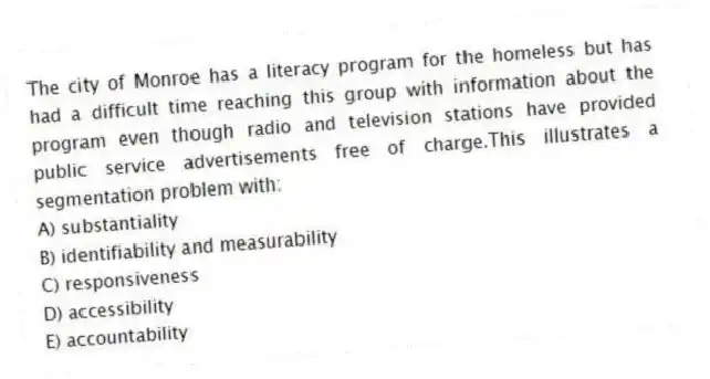 The city of Monroe has a literacy program for the homeless but has had a difficult time reaching this group with information about the program even though radio and television stations have provided public service advertisements free of charge.This illustrates a segmentation problem with:
A) substantiality
B) identifiability and measurability
C) responsiveness
D) accessibility
E) accountability