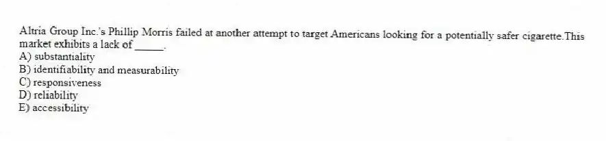 Altria Group Inc.'s Phillip Morris failed at another attempt to target Americans looking for a potentially safer cigarette.This market exhibits a lack of _____.
A) substantiality
B) identifiability and measurability
C) responsiveness
D) reliability
E) accessibility