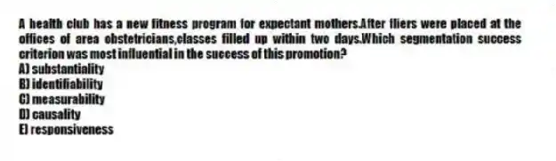 A health club has a new fitness program for expectant mothers.After fliers were placed at the offices of area obstetricians,classes filled up within two days.Which segmentation success criterion was most influential in the success of this promotion?
A) substantiality
B) identifiability
C) measurability
D) causality
E) responsiveness