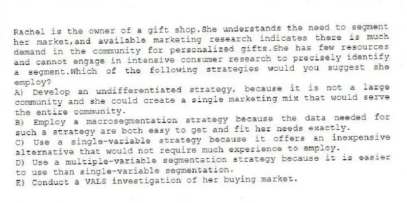 Rachel is the owner of a gift shop.She understands the need to segment her market,and available marketing research indicates there is much demand in the community for personalized gifts.She has few resources and cannot engage in intensive consumer research to precisely identify a segment.Which of the following strategies would you suggest she employ?
A) Develop an undifferentiated strategy, because it is not a large community and she could create a single marketing mix that would serve the entire community.
B) Employ a macrosegmentation strategy because the data needed for such a strategy are both easy to get and fit her needs exactly.
C) Use a single-variable strategy because it offers an inexpensive alternative that would not require much experience to employ.
D) Use a multiple-variable segmentation strategy because it is easier to use than single-variable segmentation.
E) Conduct a VALS investigation of her buying market.
