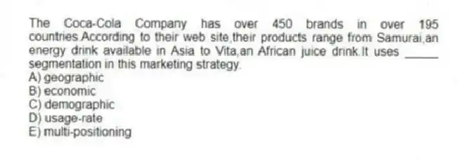 The Coca-Cola Company has over 450 brands in over 195 countries.According to their web site,their products range from Samurai,an energy drink available in Asia to Vita,an African juice drink.It uses _____ segmentation in this marketing strategy.
A) geographic
B) economic
C) demographic
D) usage-rate
E) multi-positioning