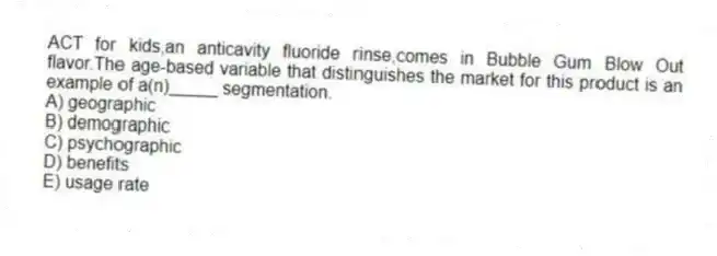 ACT for kids,an anticavity fluoride rinse,comes in Bubble Gum Blow Out flavor.The age-based variable that distinguishes the market for this product is an example of a(n)_____ segmentation.
A) geographic
B) demographic
C) psychographic
D) benefits
E) usage rate