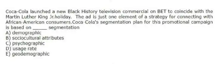 Coca-Cola launched a new Black History television commercial on BET to coincide with the Martin Luther King Jr.holiday. The ad is just one element of a strategy for connecting with African-American consumers.Coca-Cola's segmentation plan for this promotional campaign is based on _____ segmentation
A) demographic
B) sociocultural attributes
C) psychographic
D) usage rate
E) geodemographic