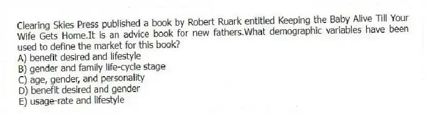 Clearing Skies Press published a book by Robert Ruark entitled Keeping the Baby Alive Till Your Wife Gets Home.It is an advice book for new fathers.What demographic variables have been used to define the market for this book?
A) benefit desired and lifestyle
B) gender and family life-cycle stage
C) age, gender, and personality
D) benefit desired and gender
E) usage-rate and lifestyle
