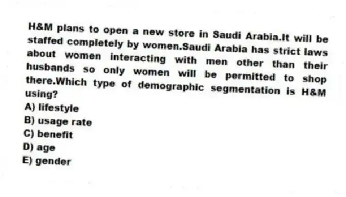 H&M plans to open a new store in Saudi Arabia.It will be staffed completely by women.Saudi Arabia has strict laws about women interacting with men other than their husbands so only women will be permitted to shop there.Which type of demographic segmentation is H&M using?
A) lifestyle
B) usage rate
C) benefit
D) age
E) gender
