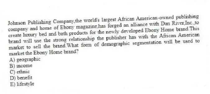 Johnson Publishing Company,the world's largest African American-owned publishing company and home of Ebony magazine,has forged an alliance with Dan River,Inc.,to create luxury bed and bath products for the newly developed Ebony Home brand.This brand will use the strong relationship the publisher has with the African American market to sell the brand.What form of demographic segmentation will be used to market the Ebony Home brand?
A) geographic
B) income
C) ethnic
D) benefit
E) lifestyle