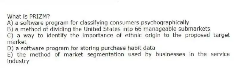 What is PRIZM?
A) a software program for classifying consumers psychographically
B) a method of dividing the United States into 66 manageable submarkets
C) a way to identify the importance of ethnic origin to the proposed target market
D) a software program for storing purchase habit data
E) the method of market segmentation used by businesses in the service industry
