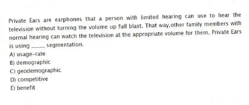 Private Ears are earphones that a person with limited hearing can use to hear the television without turning the volume up full blast. That way,other family members with normal hearing can watch the television at the appropriate volume for them. Private Ears is using _____ segmentation.
A) usage-rate
B) demographic
C) geodemographic
D) competitive
E) benefit